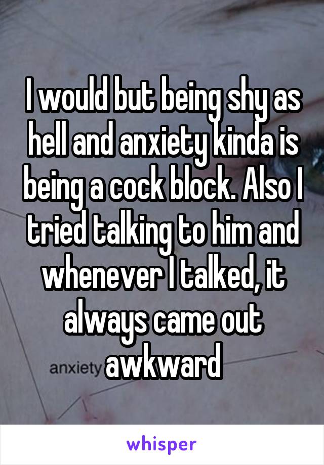 I would but being shy as hell and anxiety kinda is being a cock block. Also I tried talking to him and whenever I talked, it always came out awkward