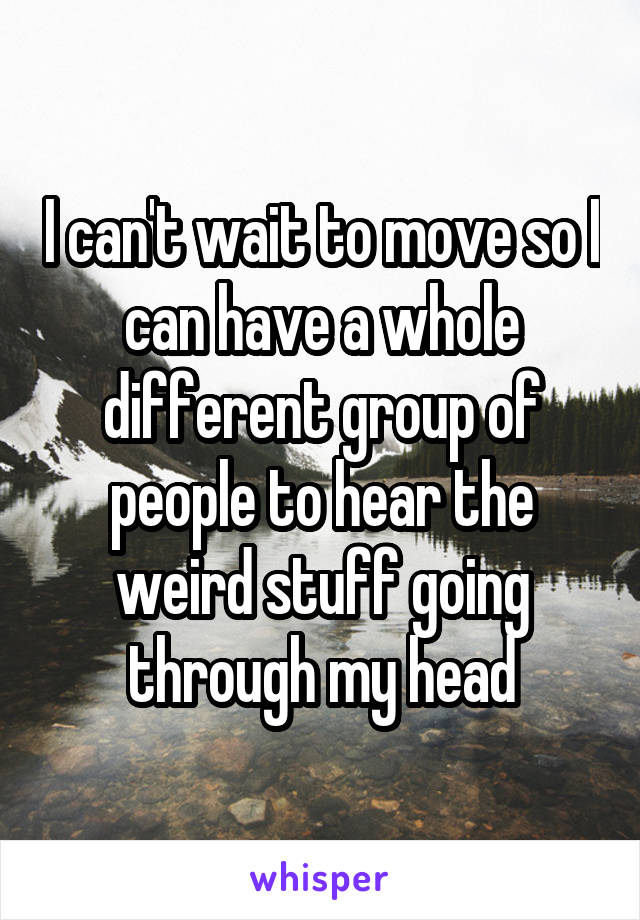 I can't wait to move so I can have a whole different group of people to hear the weird stuff going through my head