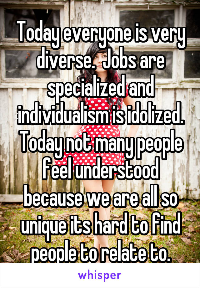 Today everyone is very diverse.  Jobs are specialized and individualism is idolized. Today not many people feel understood because we are all so unique its hard to find people to relate to.