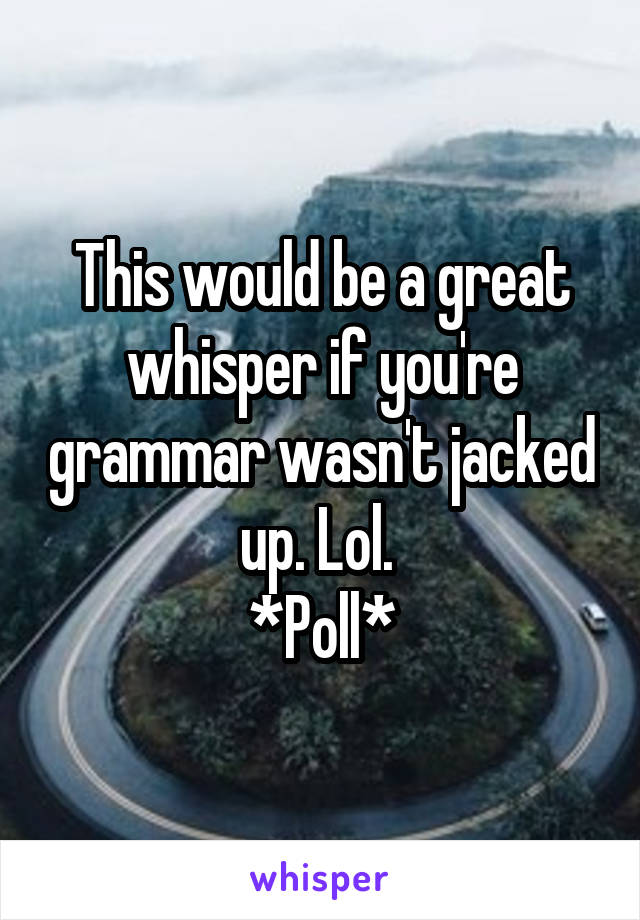 This would be a great whisper if you're grammar wasn't jacked up. Lol. 
*Poll*