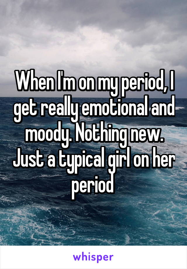 When I'm on my period, I get really emotional and moody. Nothing new. Just a typical girl on her period 
