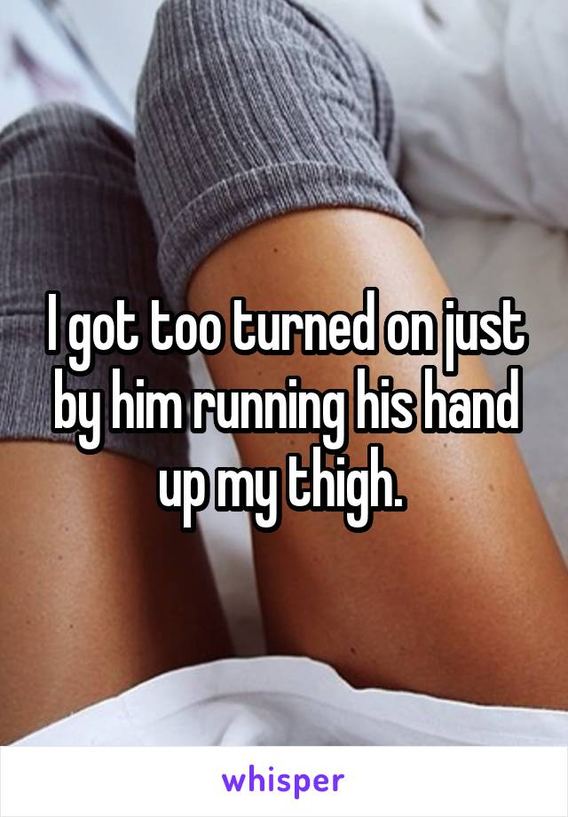 I got too turned on just by him running his hand up my thigh. 