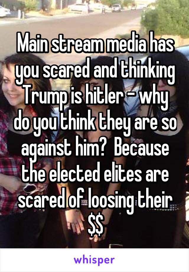 Main stream media has you scared and thinking Trump is hitler - why do you think they are so against him?  Because the elected elites are scared of loosing their $$