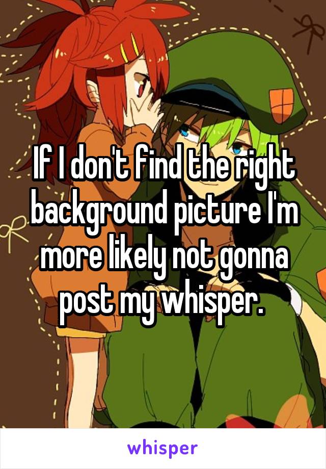 If I don't find the right background picture I'm more likely not gonna post my whisper. 