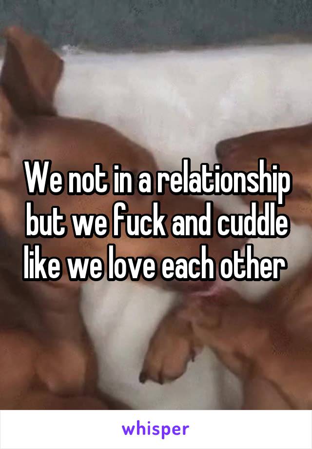 We not in a relationship but we fuck and cuddle like we love each other 