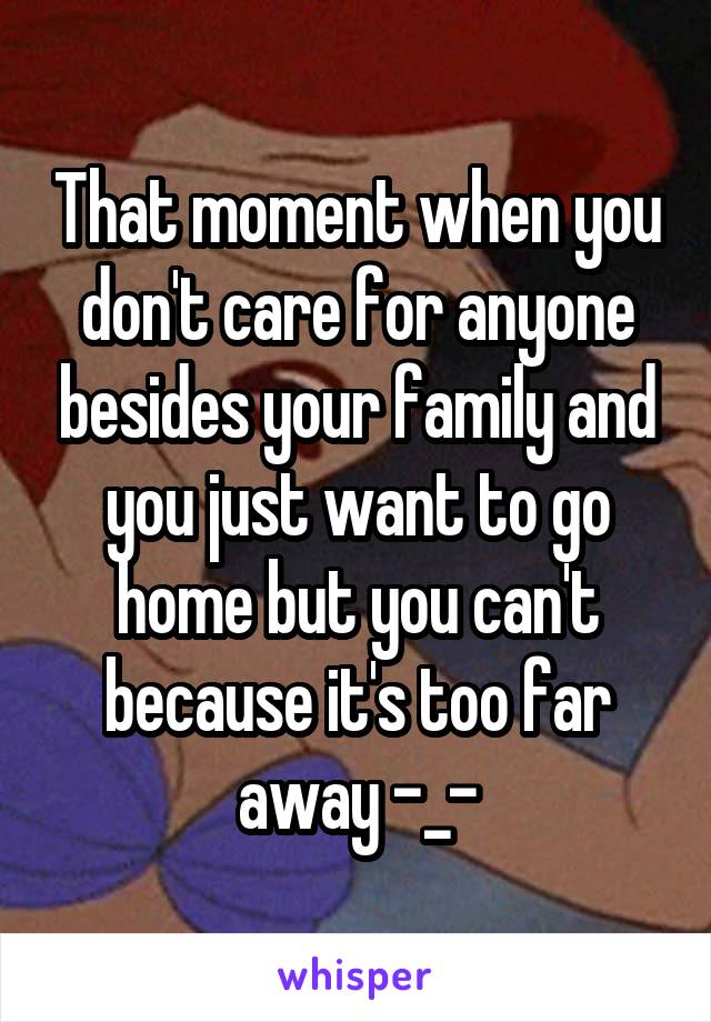 That moment when you don't care for anyone besides your family and you just want to go home but you can't because it's too far away -_-