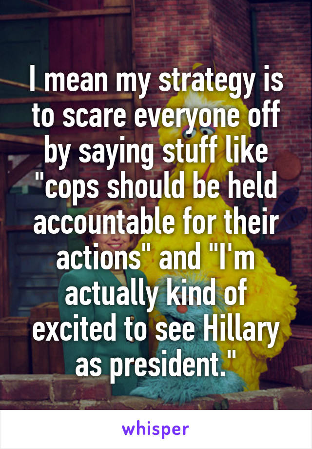 I mean my strategy is to scare everyone off by saying stuff like "cops should be held accountable for their actions" and "I'm actually kind of excited to see Hillary as president."