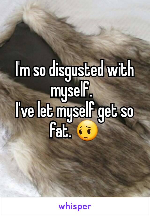 I'm so disgusted with myself.  
I've let myself get so fat. 😔