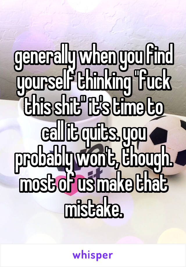 generally when you find yourself thinking "fuck this shit" it's time to call it quits. you probably won't, though. most of us make that mistake.