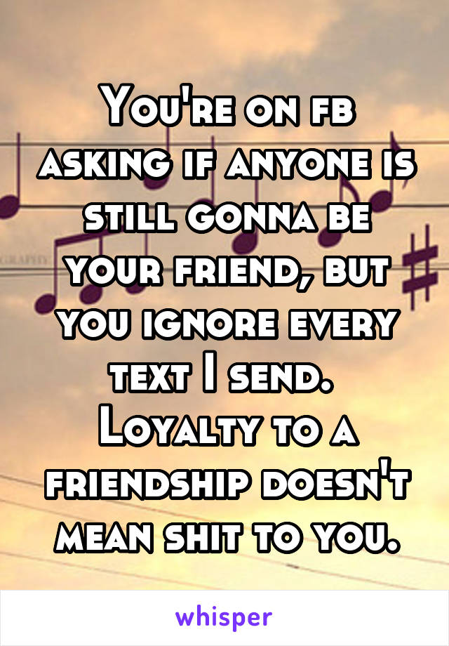 You're on fb asking if anyone is still gonna be your friend, but you ignore every text I send. 
Loyalty to a friendship doesn't mean shit to you.