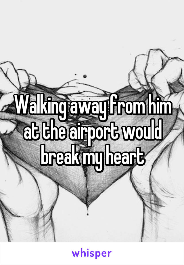 Walking away from him at the airport would break my heart