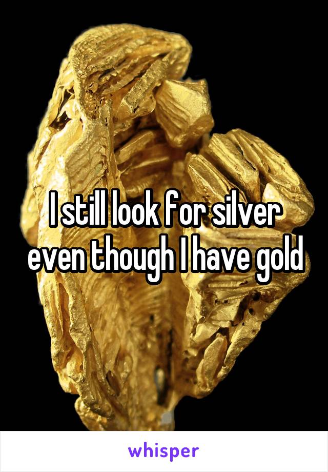 I still look for silver even though I have gold
