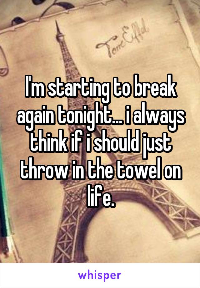 I'm starting to break again tonight... i always think if i should just throw in the towel on life.