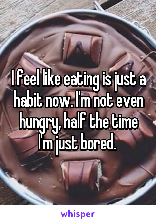 I feel like eating is just a habit now. I'm not even hungry, half the time I'm just bored. 