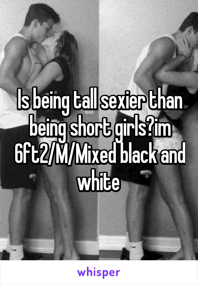 Is being tall sexier than being short girls?im 6ft2/M/Mixed black and white 