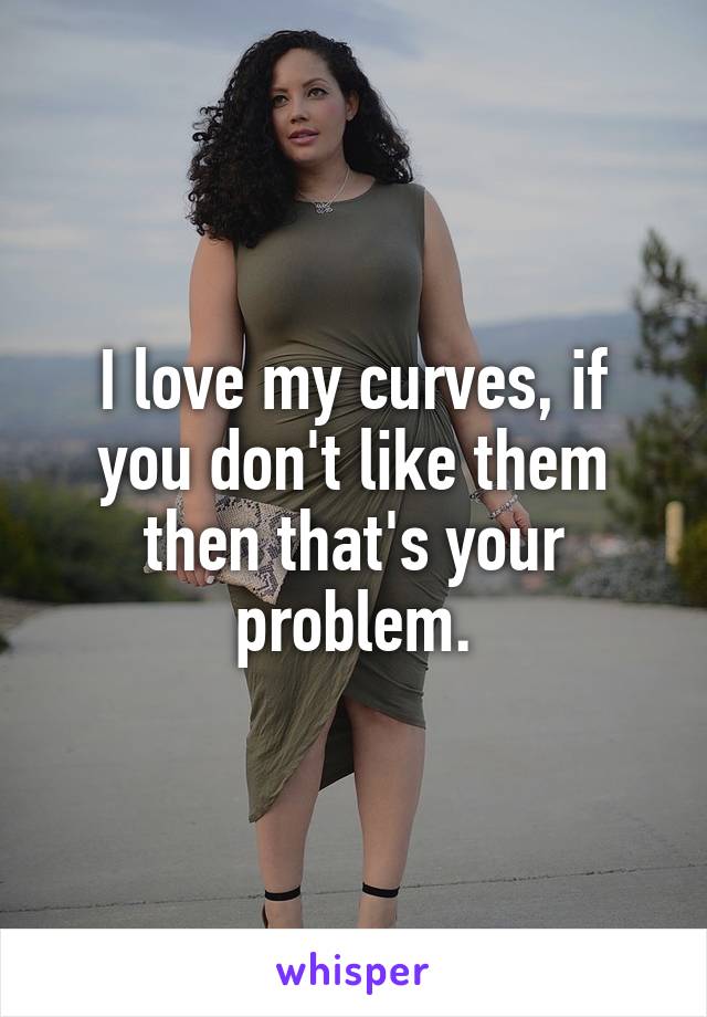 I love my curves, if you don't like them then that's your problem.