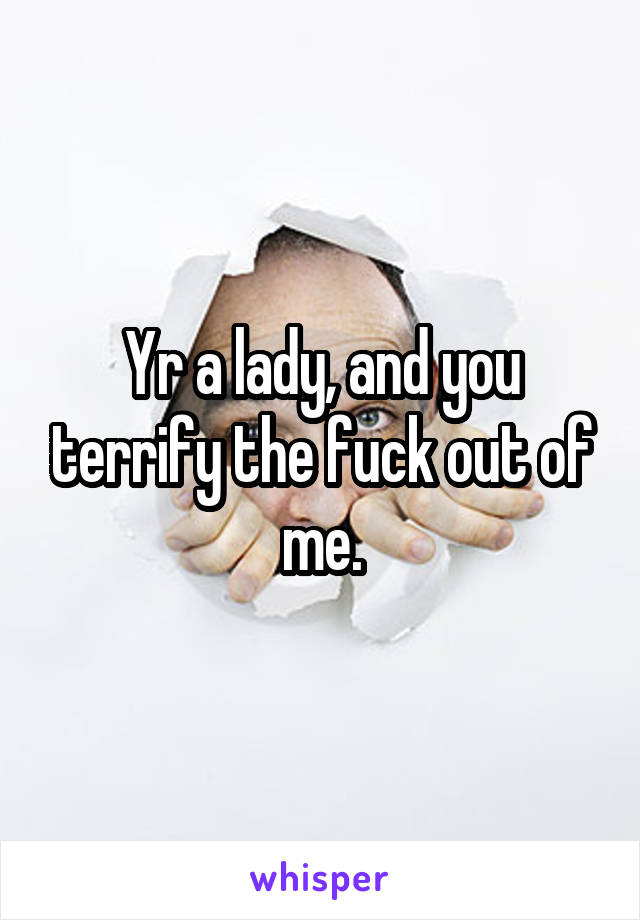 Yr a lady, and you terrify the fuck out of me.