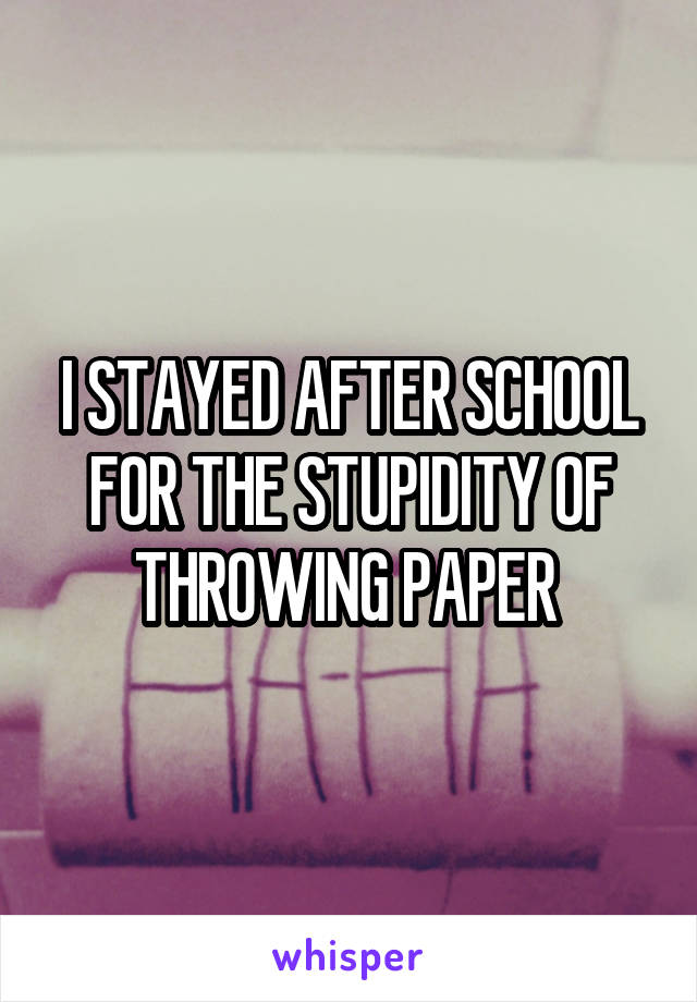 I STAYED AFTER SCHOOL FOR THE STUPIDITY OF THROWING PAPER 