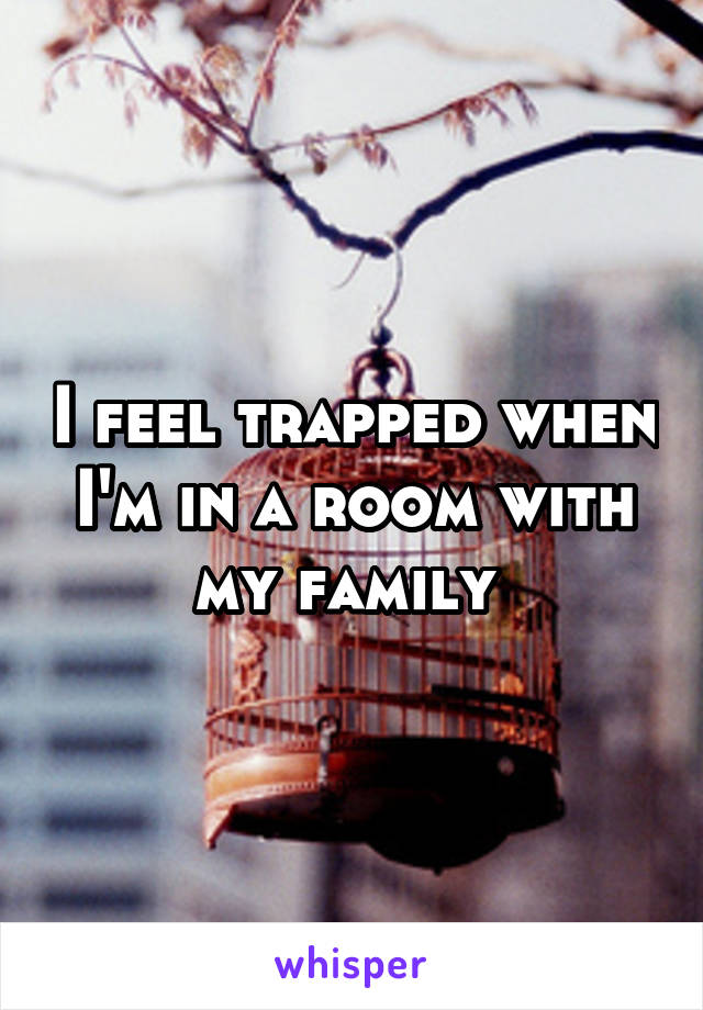 I feel trapped when I'm in a room with my family 