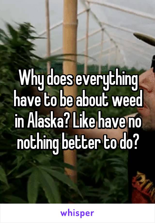 Why does everything have to be about weed in Alaska? Like have no nothing better to do?