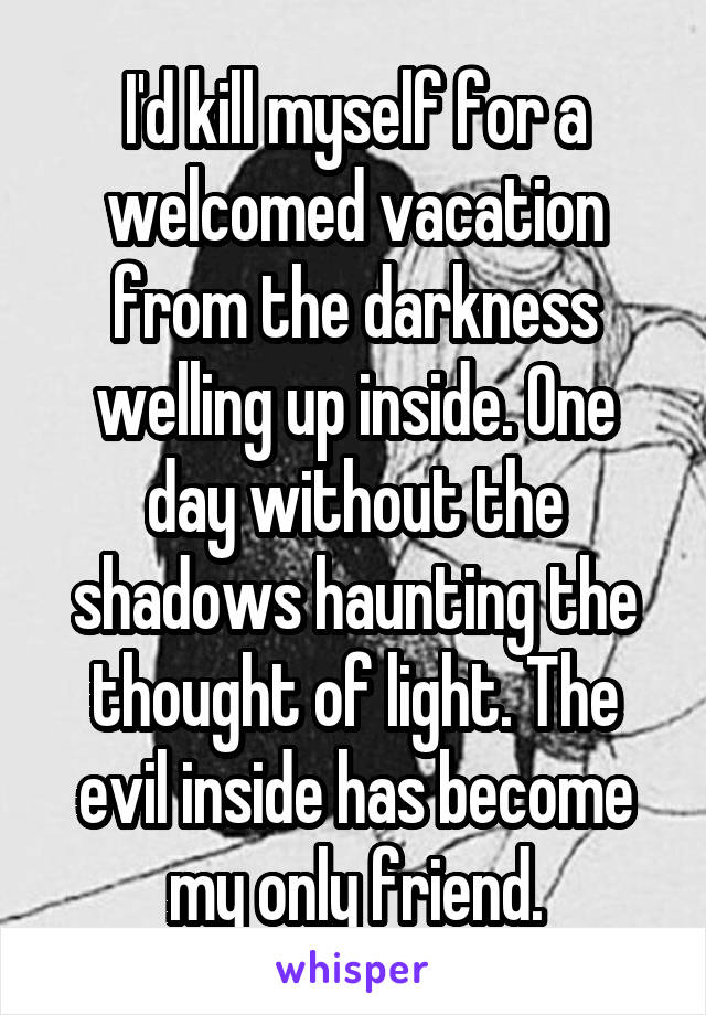 I'd kill myself for a welcomed vacation from the darkness welling up inside. One day without the shadows haunting the thought of light. The evil inside has become my only friend.