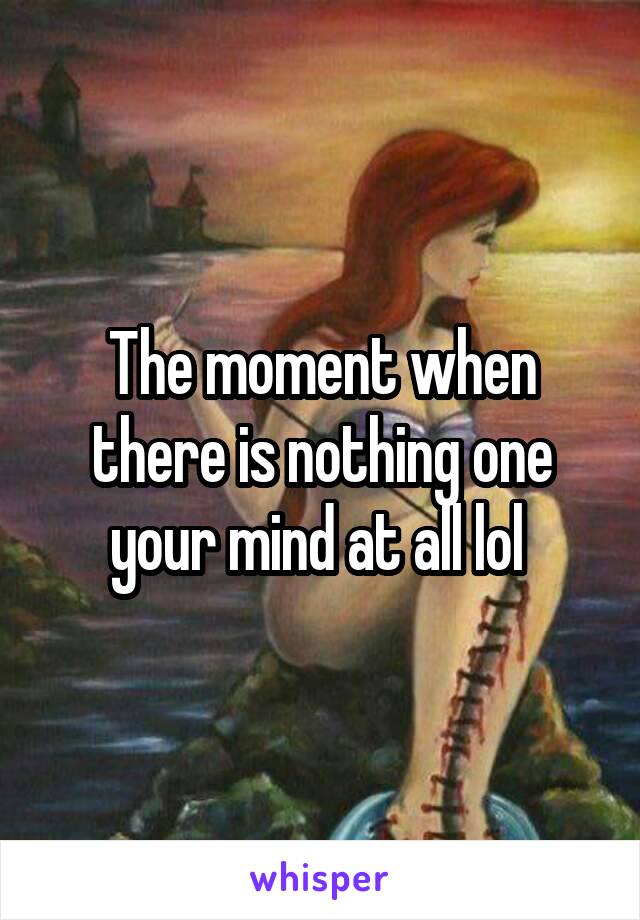 The moment when there is nothing one your mind at all lol 