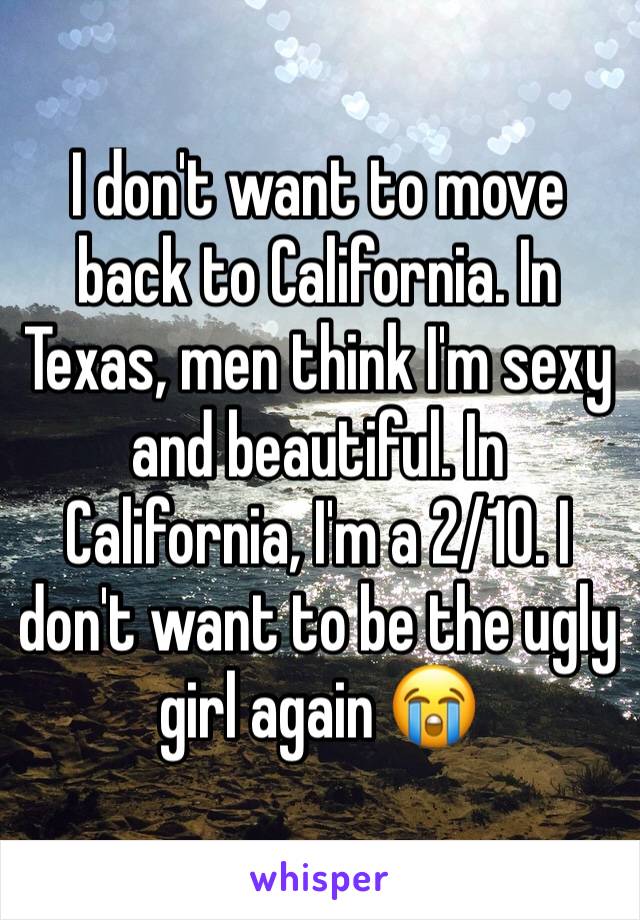 I don't want to move back to California. In Texas, men think I'm sexy and beautiful. In California, I'm a 2/10. I don't want to be the ugly girl again 😭
