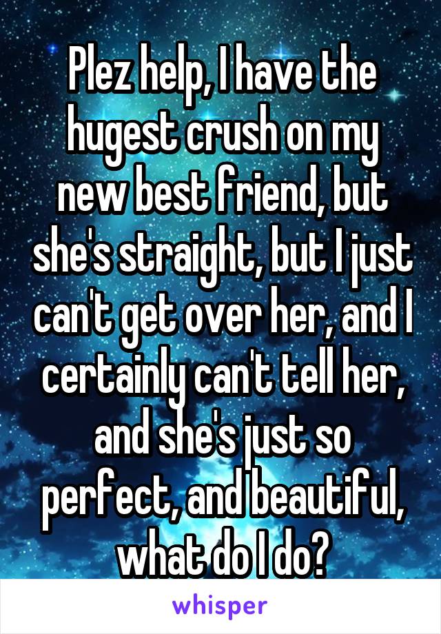 Plez help, I have the hugest crush on my new best friend, but she's straight, but I just can't get over her, and I certainly can't tell her, and she's just so perfect, and beautiful, what do I do?