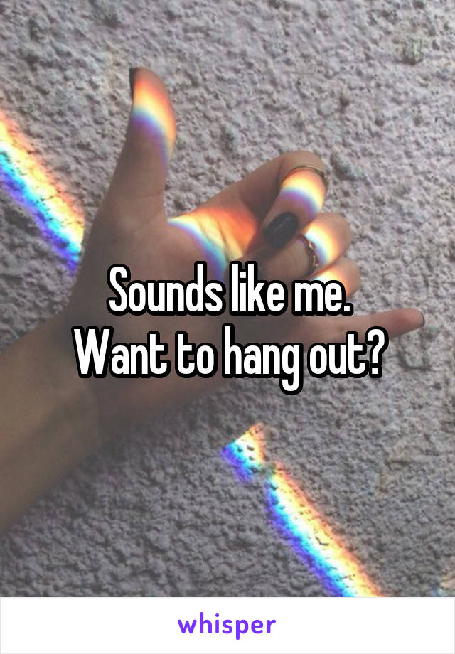 Sounds like me.
Want to hang out?