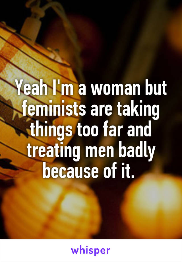 Yeah I'm a woman but feminists are taking things too far and treating men badly because of it. 