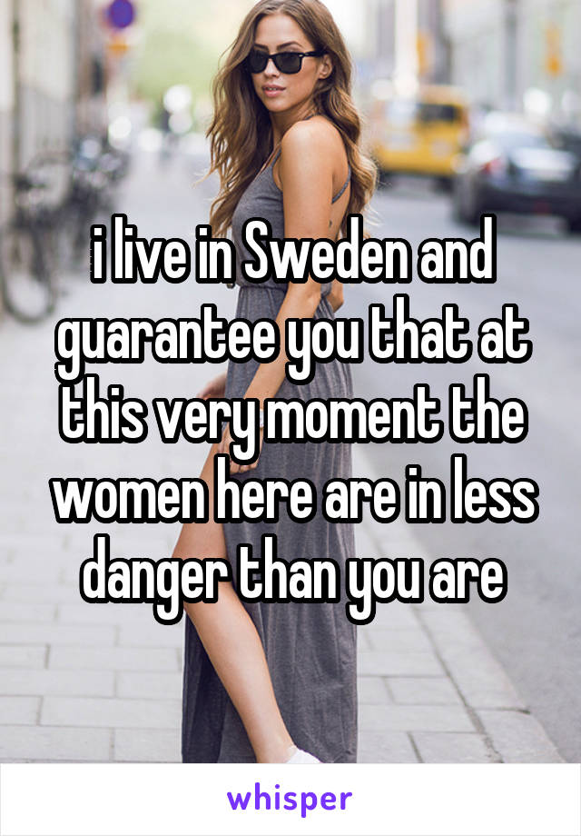 i live in Sweden and guarantee you that at this very moment the women here are in less danger than you are