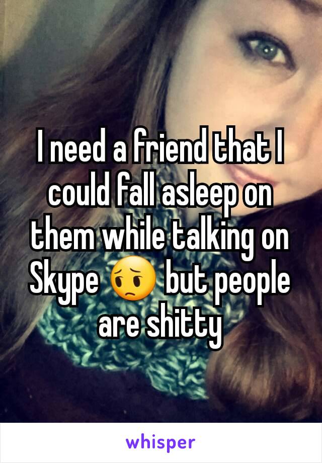 I need a friend that I could fall asleep on them while talking on Skype 😔 but people are shitty
