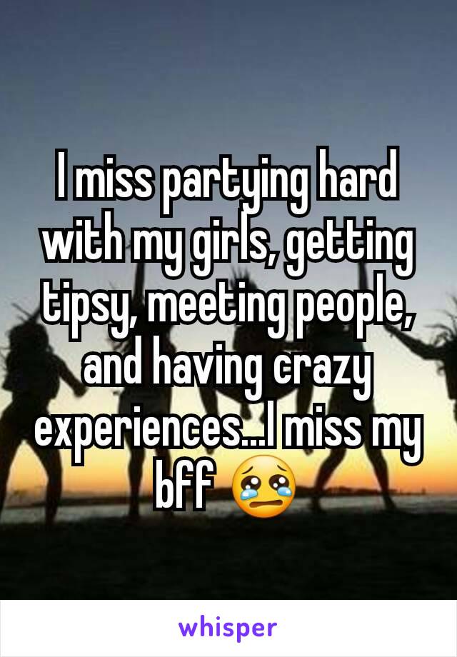 I miss partying hard with my girls, getting tipsy, meeting people, and having crazy experiences...I miss my bff 😢