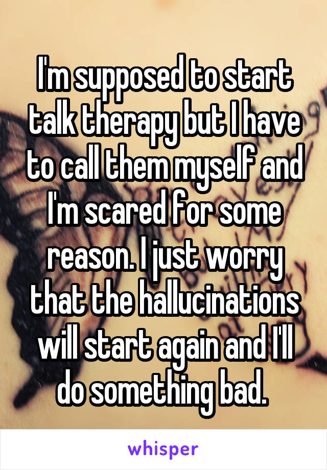 I'm supposed to start talk therapy but I have to call them myself and I'm scared for some reason. I just worry that the hallucinations will start again and I'll do something bad. 