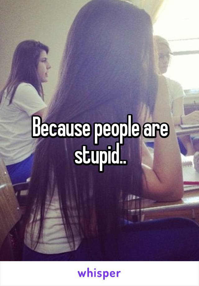 Because people are stupid..