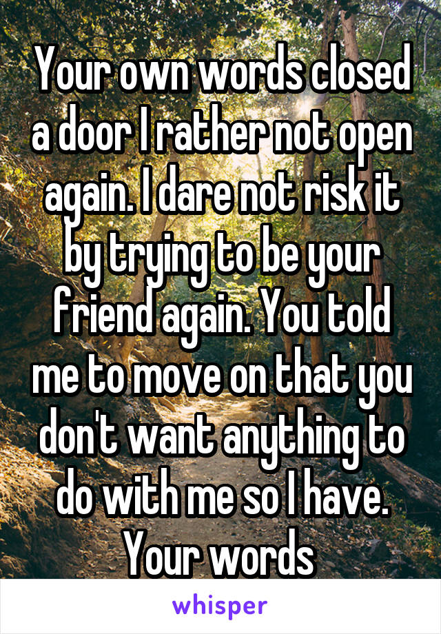 Your own words closed a door I rather not open again. I dare not risk it by trying to be your friend again. You told me to move on that you don't want anything to do with me so I have. Your words 