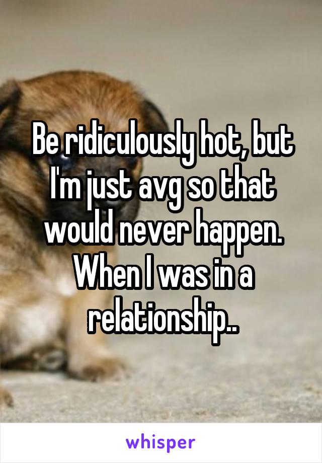 Be ridiculously hot, but I'm just avg so that would never happen. When I was in a relationship..