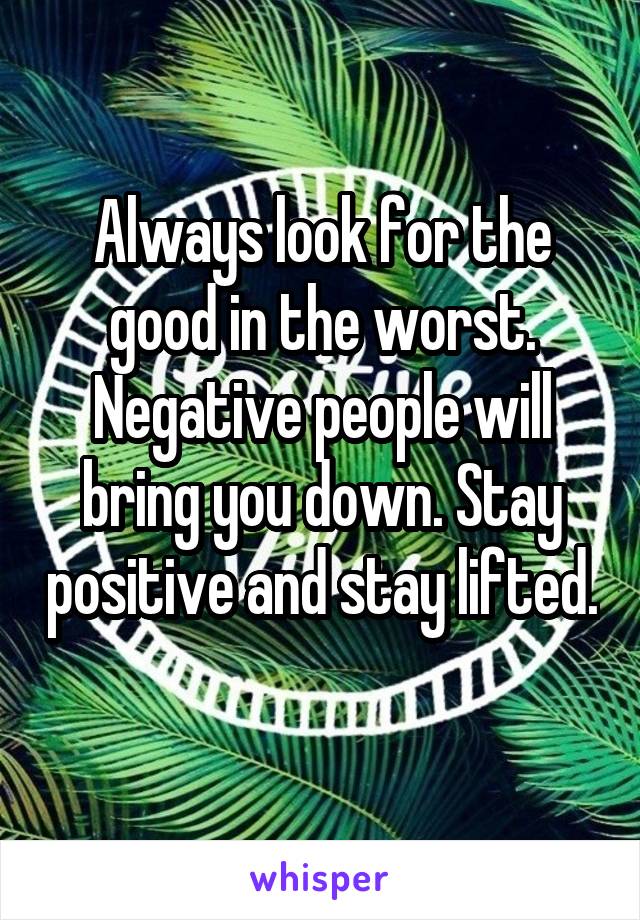Always look for the good in the worst. Negative people will bring you down. Stay positive and stay lifted. 