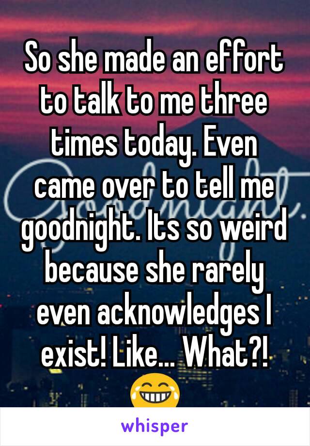 So she made an effort to talk to me three times today. Even came over to tell me goodnight. Its so weird because she rarely even acknowledges I exist! Like... What?! 😂