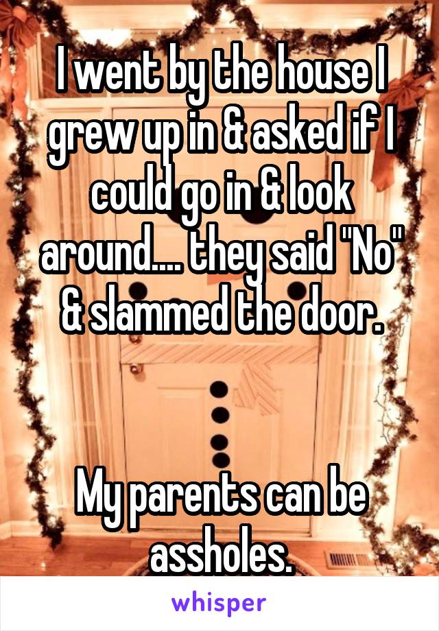 I went by the house I grew up in & asked if I could go in & look around.... they said "No" & slammed the door.


My parents can be assholes.