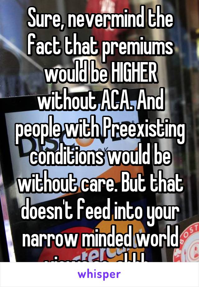 Sure, nevermind the fact that premiums would be HIGHER without ACA. And people with Preexisting conditions would be without care. But that doesn't feed into your narrow minded world views so, shhh. 