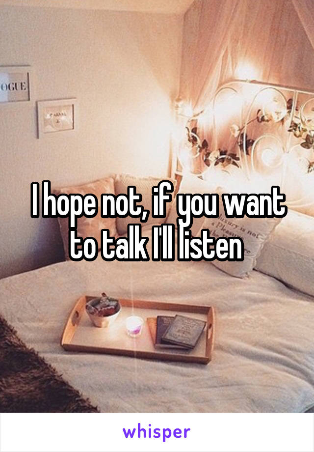 I hope not, if you want to talk I'll listen 