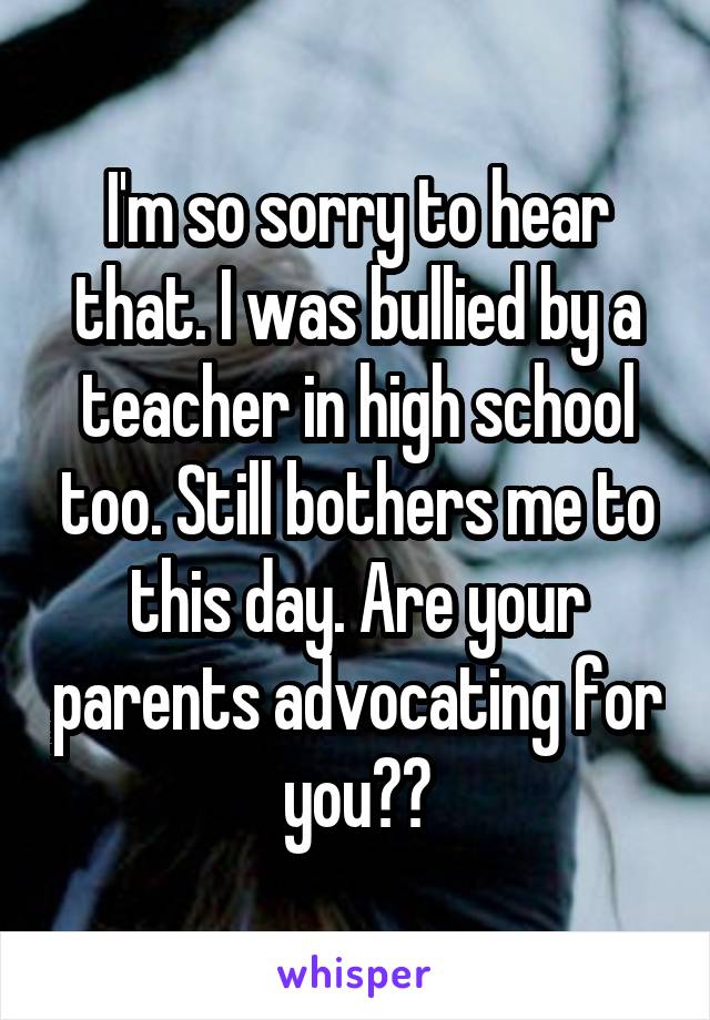 I'm so sorry to hear that. I was bullied by a teacher in high school too. Still bothers me to this day. Are your parents advocating for you??