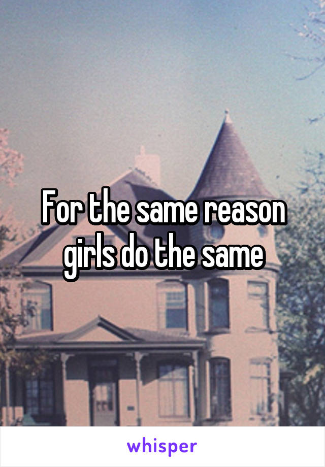 For the same reason girls do the same