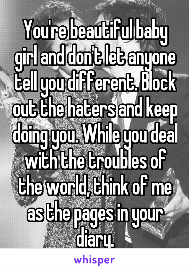 You're beautiful baby girl and don't let anyone tell you different. Block out the haters and keep doing you. While you deal with the troubles of the world, think of me as the pages in your diary.
