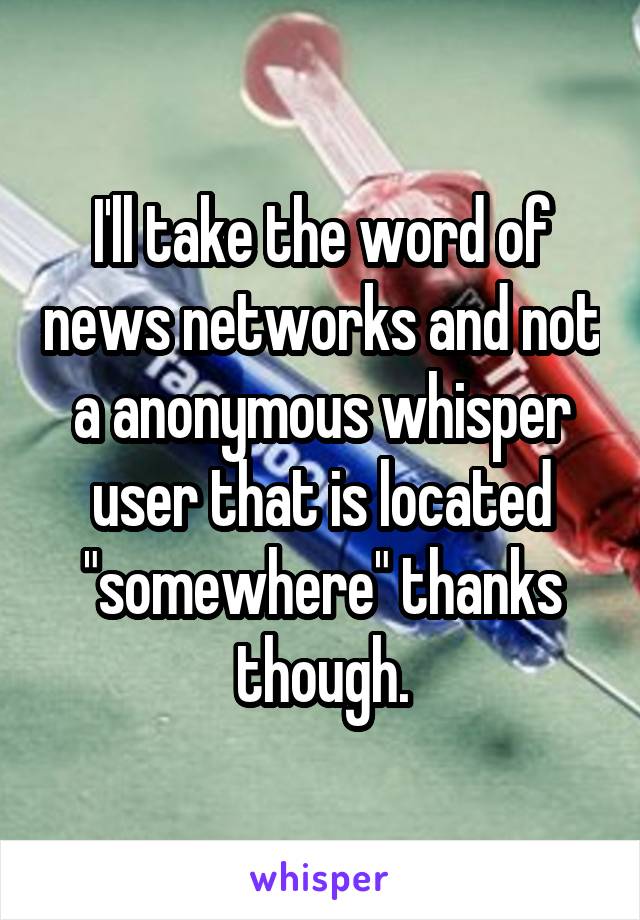 I'll take the word of news networks and not a anonymous whisper user that is located "somewhere" thanks though.