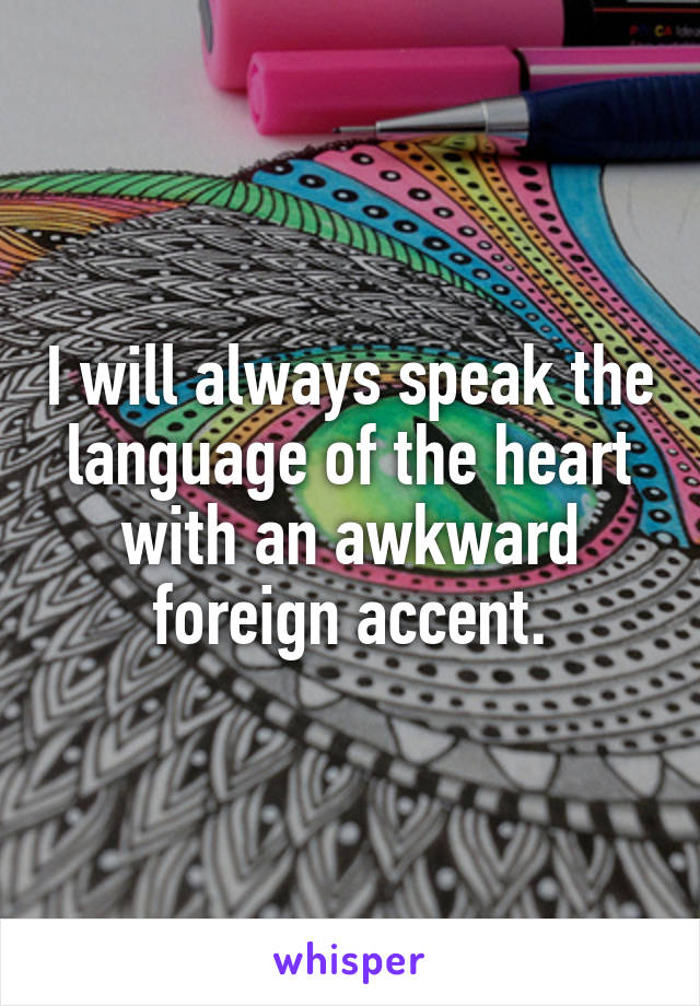 I will always speak the language of the heart with an awkward foreign accent.