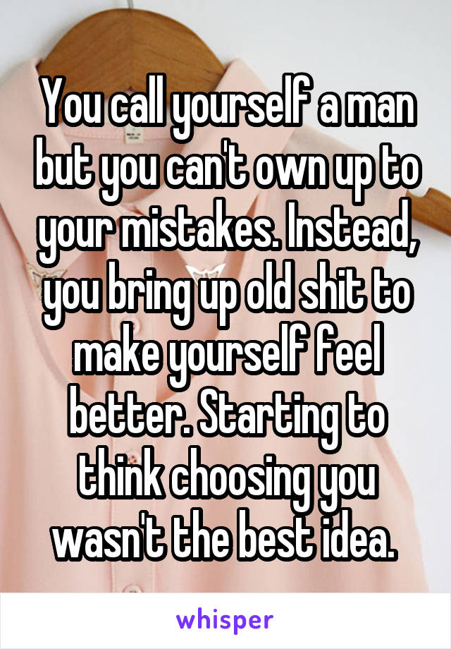 You call yourself a man but you can't own up to your mistakes. Instead, you bring up old shit to make yourself feel better. Starting to think choosing you wasn't the best idea. 