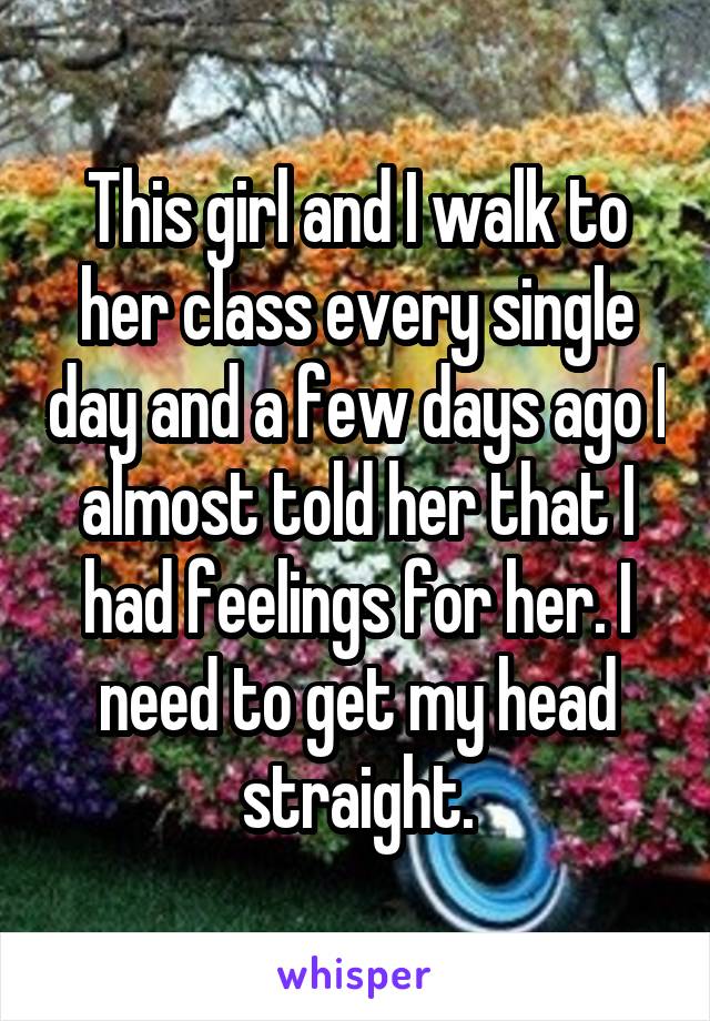 This girl and I walk to her class every single day and a few days ago I almost told her that I had feelings for her. I need to get my head straight.