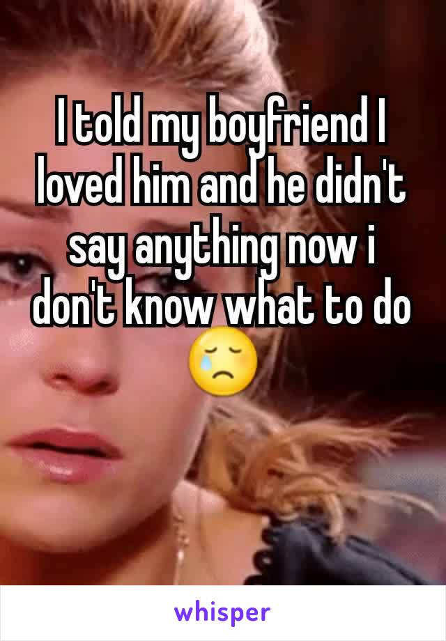 I told my boyfriend I loved him and he didn't say anything now i don't know what to do😢
